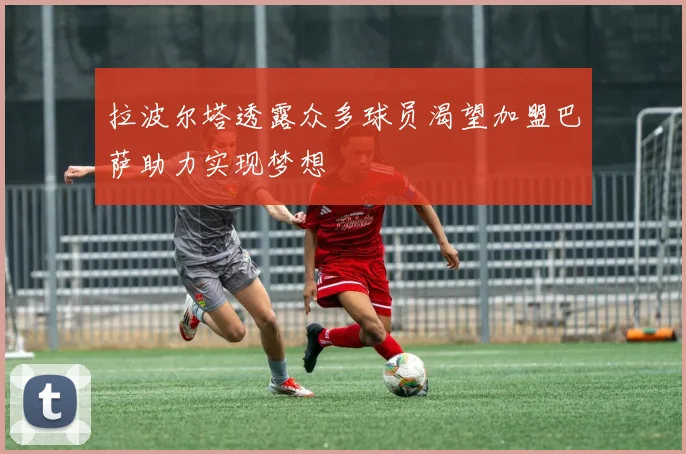 拉波尔塔透露众多球员渴望加盟巴萨助力实现梦想