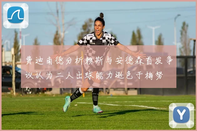 费迪南德分析赖斯与安德森首发争议认为二人出球能力逊色于梅努