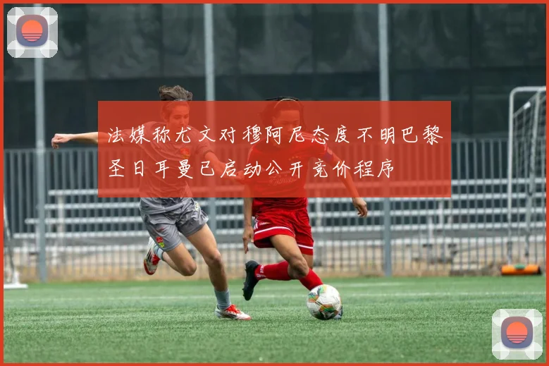 法媒称尤文对穆阿尼态度不明巴黎圣日耳曼已启动公开竞价程序
