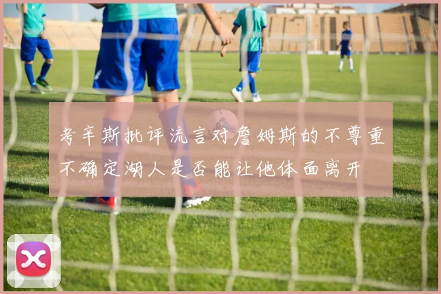 考辛斯批评流言对詹姆斯的不尊重不确定湖人是否能让他体面离开