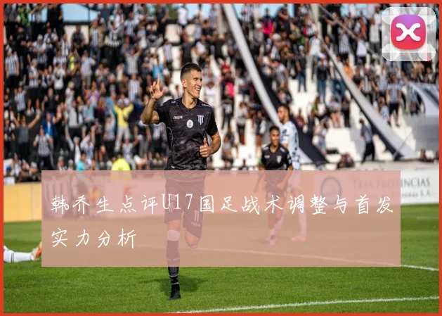 韩乔生点评U17国足战术调整与首发实力分析