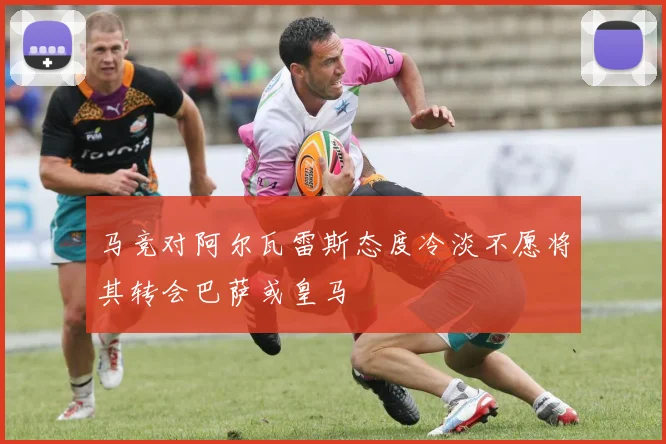 马竞对阿尔瓦雷斯态度冷淡不愿将其转会巴萨或皇马