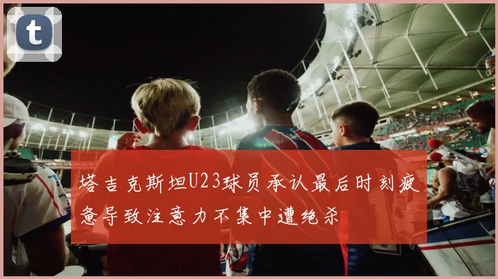 塔吉克斯坦U23球员承认最后时刻疲惫导致注意力不集中遭绝杀
