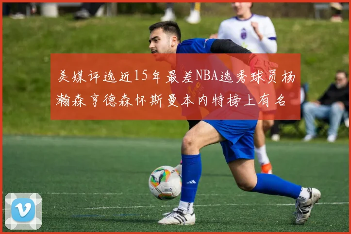 美媒评选近15年最差NBA选秀球员杨瀚森亨德森怀斯曼本内特榜上有名