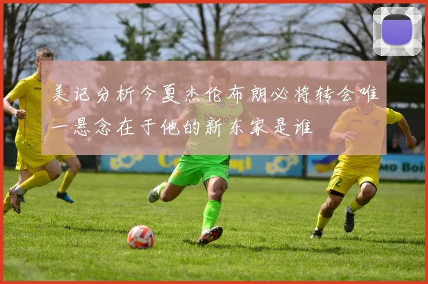 美记分析今夏杰伦布朗必将转会唯一悬念在于他的新东家是谁