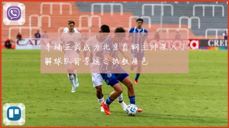 李楠正式成为北京首钢主帅深入了解球队背景适合执教角色