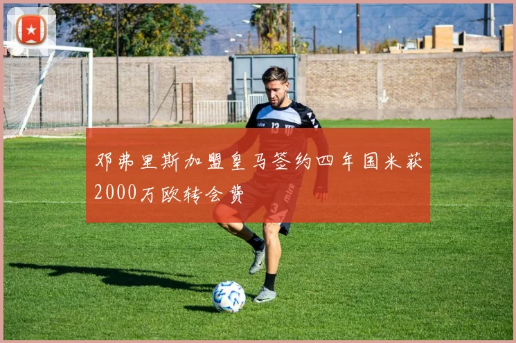 邓弗里斯加盟皇马签约四年国米获2000万欧转会费