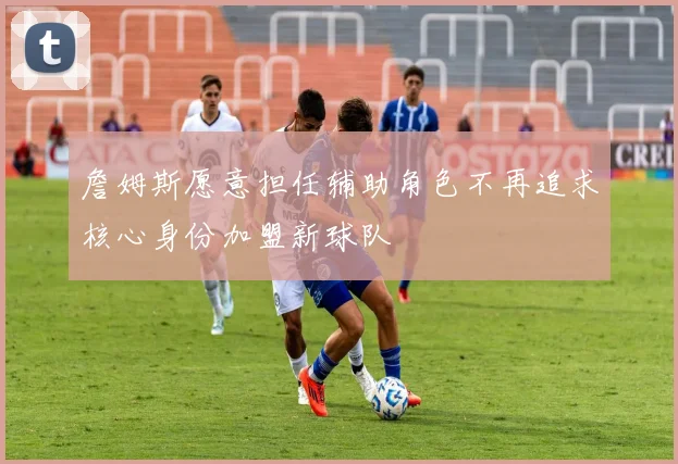詹姆斯愿意担任辅助角色不再追求核心身份加盟新球队