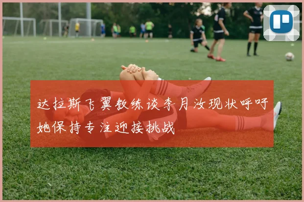 达拉斯飞翼教练谈李月汝现状呼吁她保持专注迎接挑战