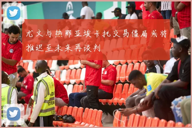 尤文与热那亚埃卡托交易僵局或将推迟至未来再谈判