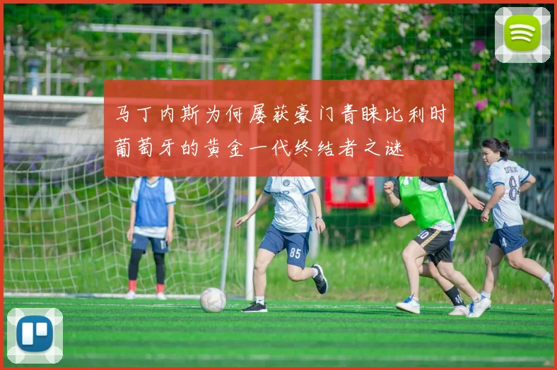 马丁内斯为何屡获豪门青睐比利时葡萄牙的黄金一代终结者之谜