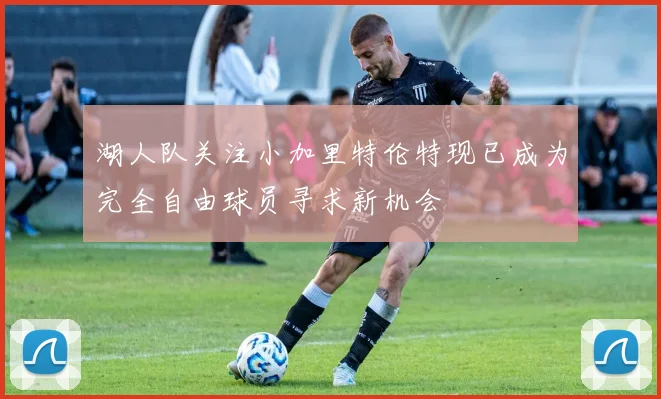 湖人队关注小加里特伦特现已成为完全自由球员寻求新机会